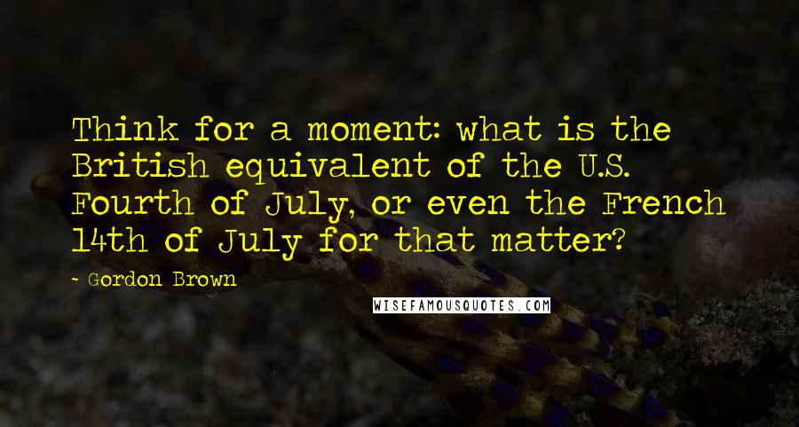 Gordon Brown Quotes: Think for a moment: what is the British equivalent of the U.S. Fourth of July, or even the French 14th of July for that matter?