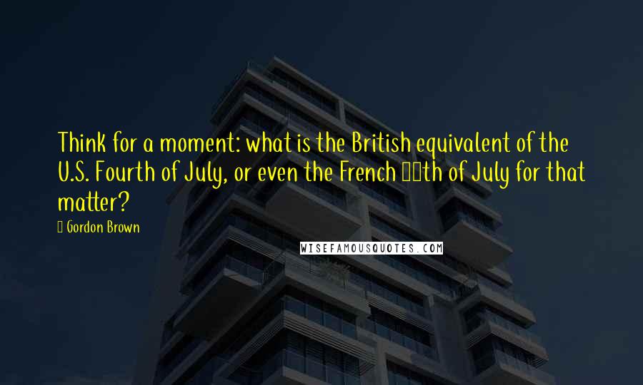 Gordon Brown Quotes: Think for a moment: what is the British equivalent of the U.S. Fourth of July, or even the French 14th of July for that matter?