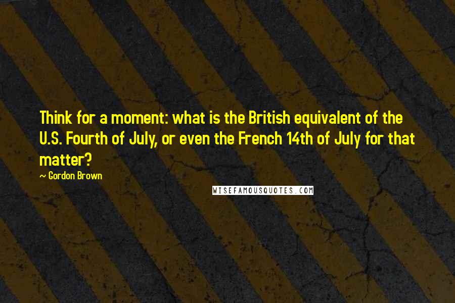 Gordon Brown Quotes: Think for a moment: what is the British equivalent of the U.S. Fourth of July, or even the French 14th of July for that matter?