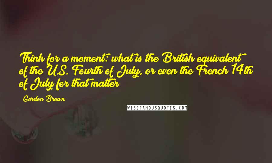 Gordon Brown Quotes: Think for a moment: what is the British equivalent of the U.S. Fourth of July, or even the French 14th of July for that matter?