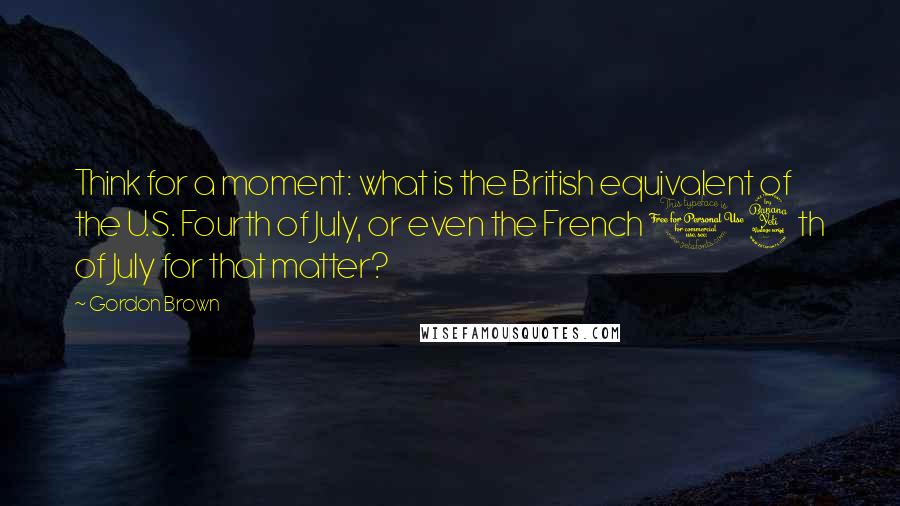 Gordon Brown Quotes: Think for a moment: what is the British equivalent of the U.S. Fourth of July, or even the French 14th of July for that matter?