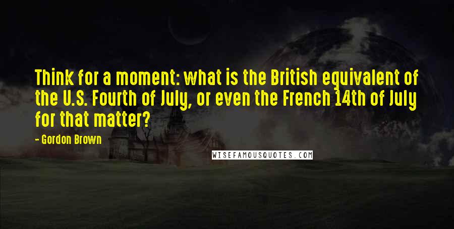 Gordon Brown Quotes: Think for a moment: what is the British equivalent of the U.S. Fourth of July, or even the French 14th of July for that matter?