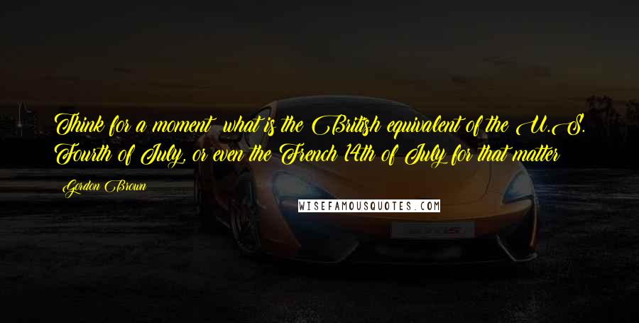 Gordon Brown Quotes: Think for a moment: what is the British equivalent of the U.S. Fourth of July, or even the French 14th of July for that matter?