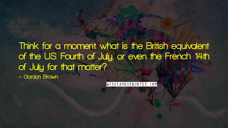 Gordon Brown Quotes: Think for a moment: what is the British equivalent of the U.S. Fourth of July, or even the French 14th of July for that matter?