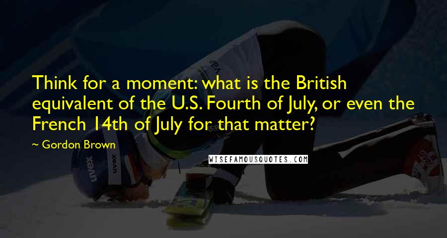 Gordon Brown Quotes: Think for a moment: what is the British equivalent of the U.S. Fourth of July, or even the French 14th of July for that matter?