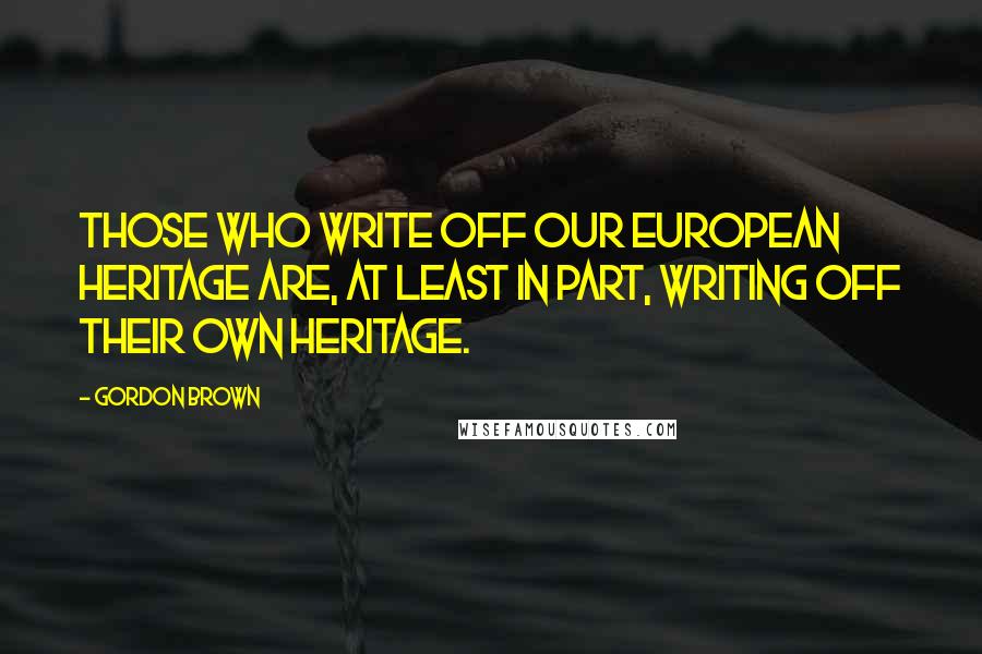 Gordon Brown Quotes: Those who write off our European heritage are, at least in part, writing off their own heritage.
