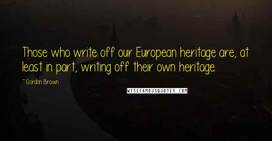 Gordon Brown Quotes: Those who write off our European heritage are, at least in part, writing off their own heritage.