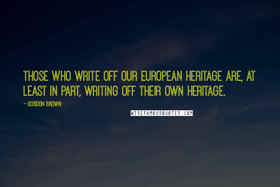 Gordon Brown Quotes: Those who write off our European heritage are, at least in part, writing off their own heritage.