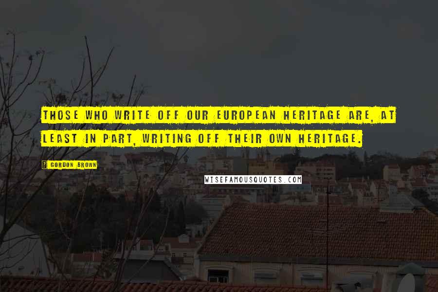 Gordon Brown Quotes: Those who write off our European heritage are, at least in part, writing off their own heritage.