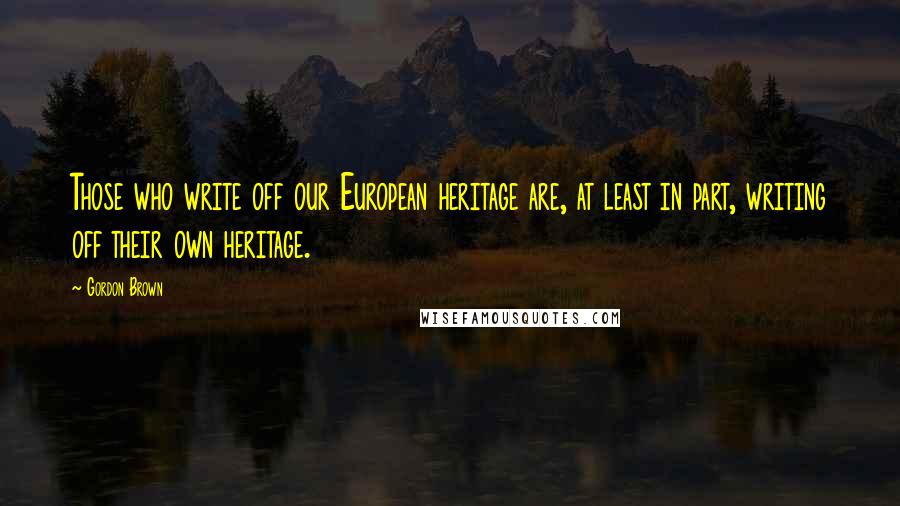 Gordon Brown Quotes: Those who write off our European heritage are, at least in part, writing off their own heritage.