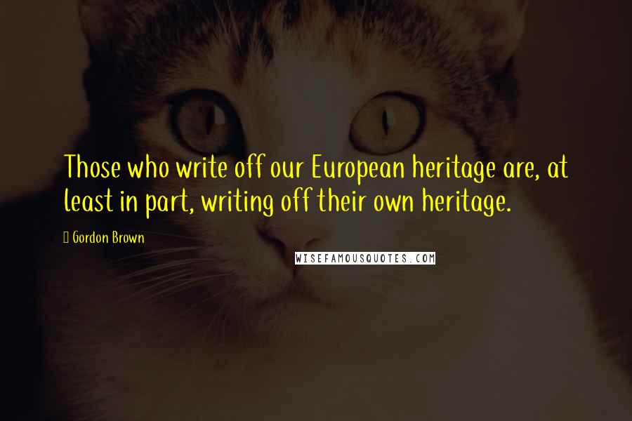 Gordon Brown Quotes: Those who write off our European heritage are, at least in part, writing off their own heritage.