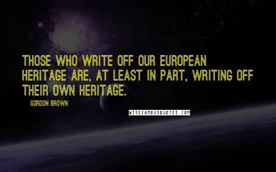 Gordon Brown Quotes: Those who write off our European heritage are, at least in part, writing off their own heritage.