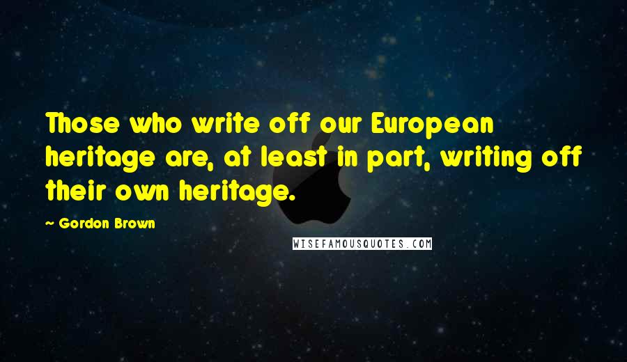 Gordon Brown Quotes: Those who write off our European heritage are, at least in part, writing off their own heritage.