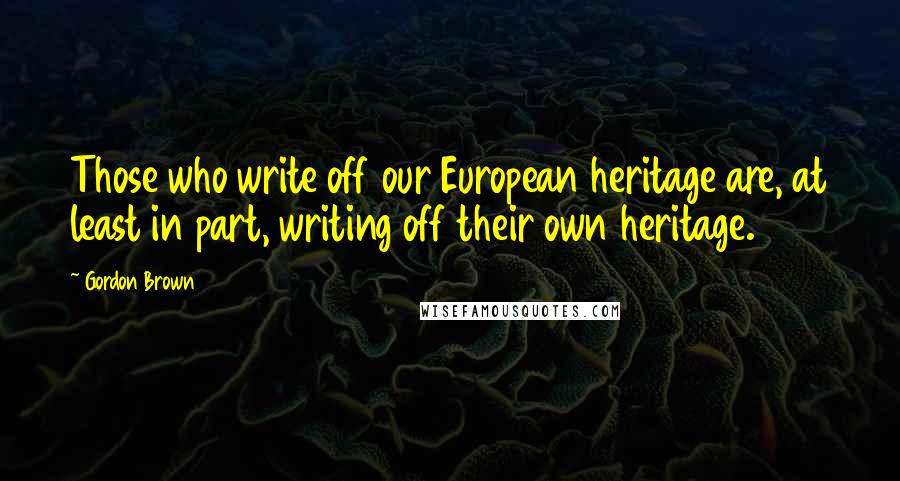 Gordon Brown Quotes: Those who write off our European heritage are, at least in part, writing off their own heritage.