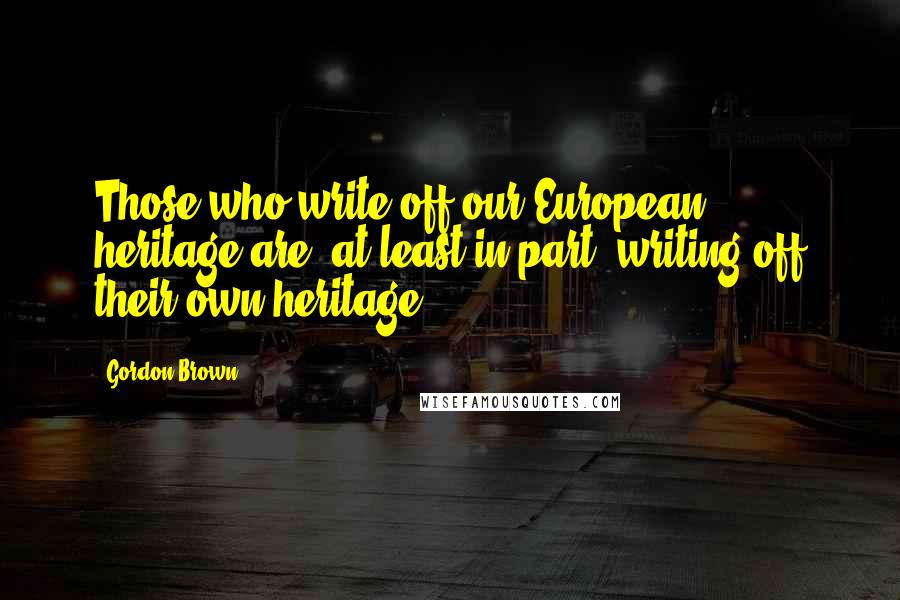 Gordon Brown Quotes: Those who write off our European heritage are, at least in part, writing off their own heritage.