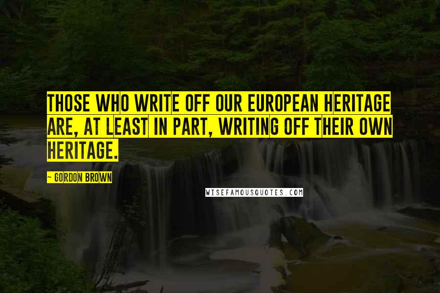 Gordon Brown Quotes: Those who write off our European heritage are, at least in part, writing off their own heritage.