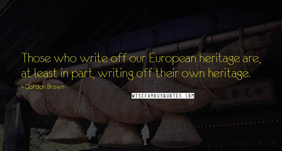 Gordon Brown Quotes: Those who write off our European heritage are, at least in part, writing off their own heritage.