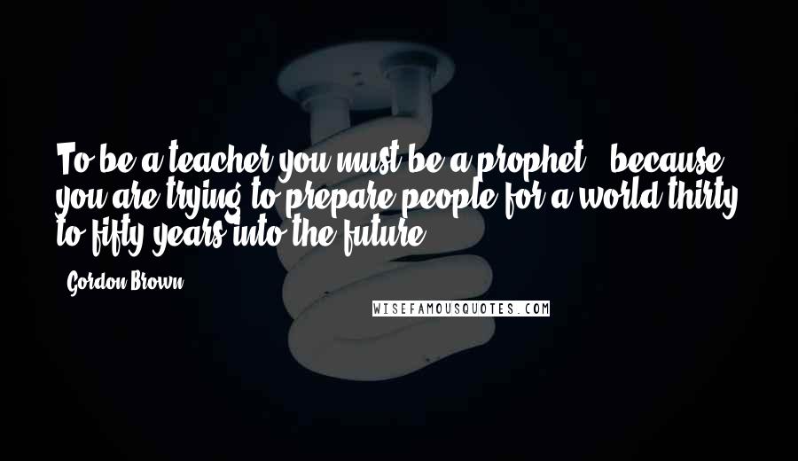 Gordon Brown Quotes: To be a teacher you must be a prophet - because you are trying to prepare people for a world thirty to fifty years into the future.