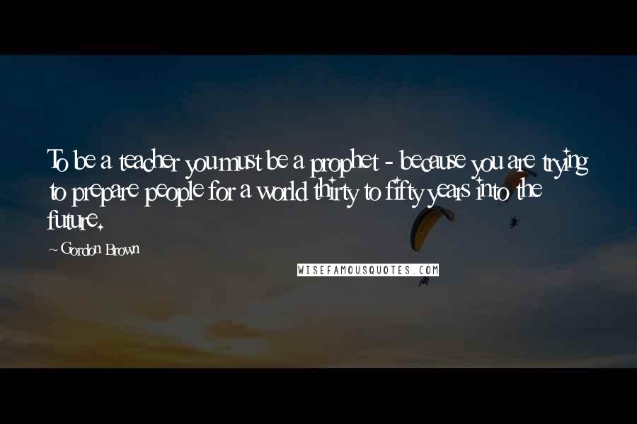 Gordon Brown Quotes: To be a teacher you must be a prophet - because you are trying to prepare people for a world thirty to fifty years into the future.