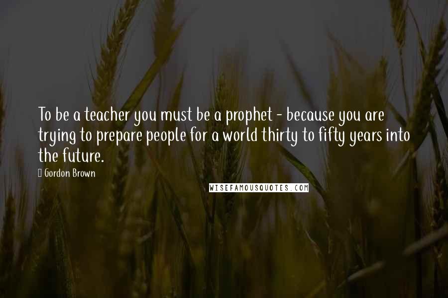 Gordon Brown Quotes: To be a teacher you must be a prophet - because you are trying to prepare people for a world thirty to fifty years into the future.