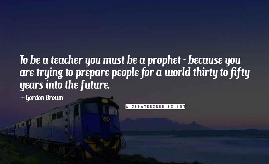 Gordon Brown Quotes: To be a teacher you must be a prophet - because you are trying to prepare people for a world thirty to fifty years into the future.