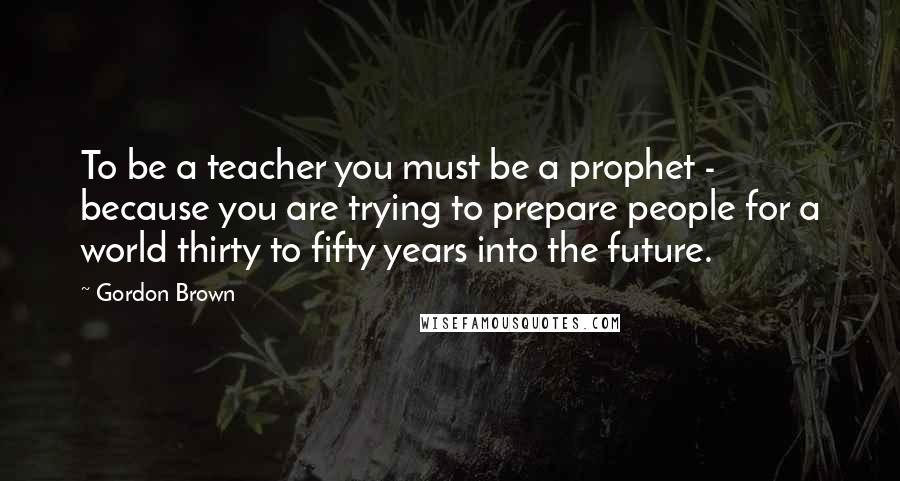 Gordon Brown Quotes: To be a teacher you must be a prophet - because you are trying to prepare people for a world thirty to fifty years into the future.