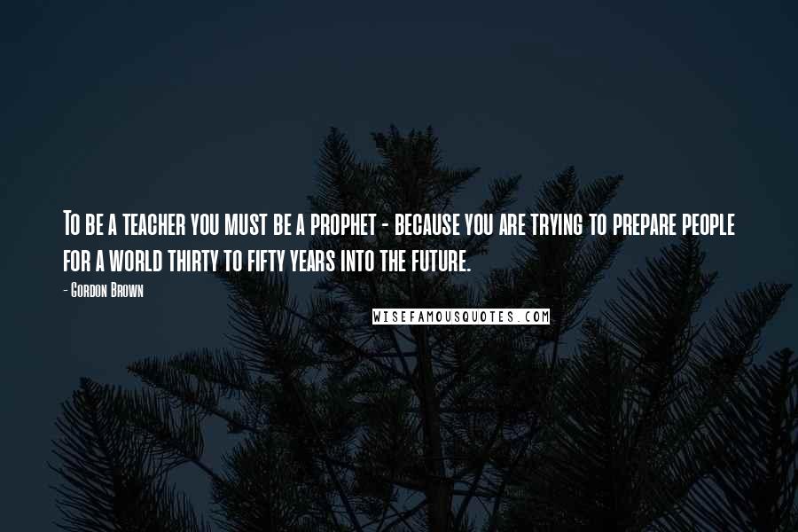 Gordon Brown Quotes: To be a teacher you must be a prophet - because you are trying to prepare people for a world thirty to fifty years into the future.