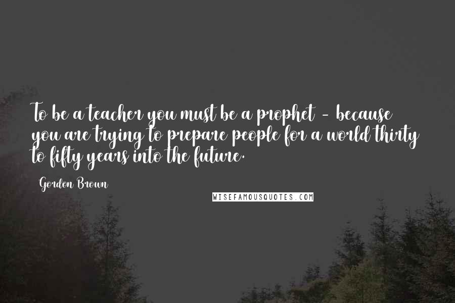 Gordon Brown Quotes: To be a teacher you must be a prophet - because you are trying to prepare people for a world thirty to fifty years into the future.