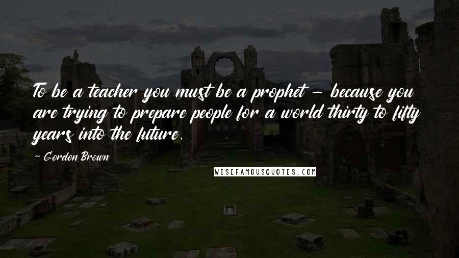 Gordon Brown Quotes: To be a teacher you must be a prophet - because you are trying to prepare people for a world thirty to fifty years into the future.