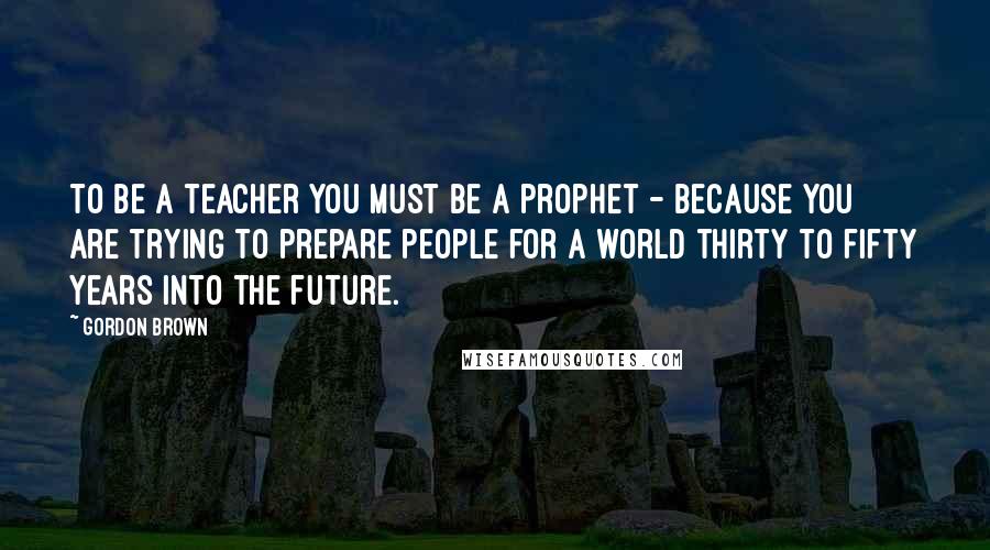 Gordon Brown Quotes: To be a teacher you must be a prophet - because you are trying to prepare people for a world thirty to fifty years into the future.