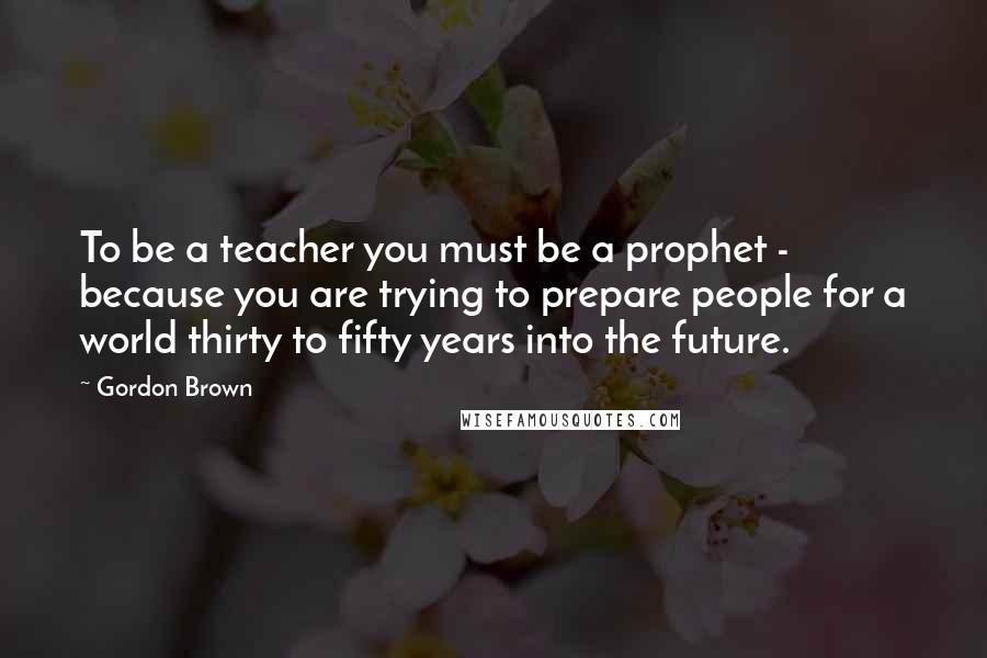 Gordon Brown Quotes: To be a teacher you must be a prophet - because you are trying to prepare people for a world thirty to fifty years into the future.