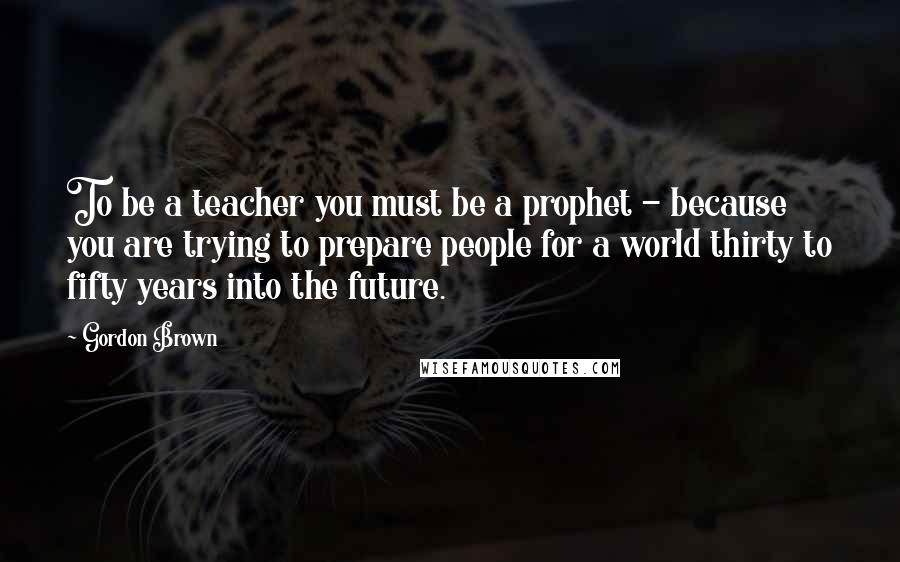 Gordon Brown Quotes: To be a teacher you must be a prophet - because you are trying to prepare people for a world thirty to fifty years into the future.