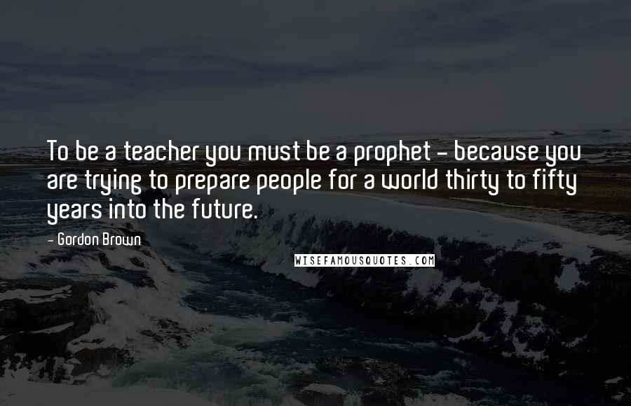 Gordon Brown Quotes: To be a teacher you must be a prophet - because you are trying to prepare people for a world thirty to fifty years into the future.