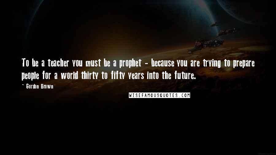 Gordon Brown Quotes: To be a teacher you must be a prophet - because you are trying to prepare people for a world thirty to fifty years into the future.