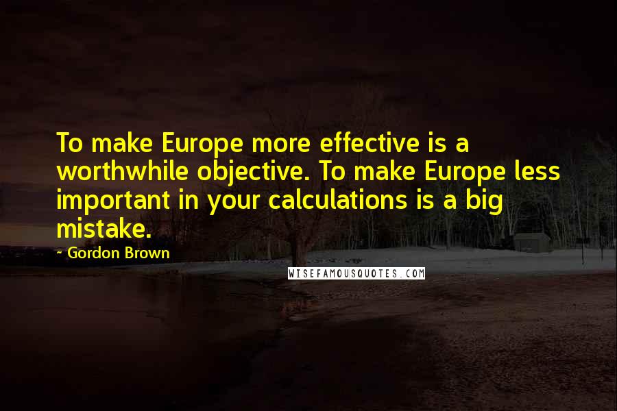 Gordon Brown Quotes: To make Europe more effective is a worthwhile objective. To make Europe less important in your calculations is a big mistake.