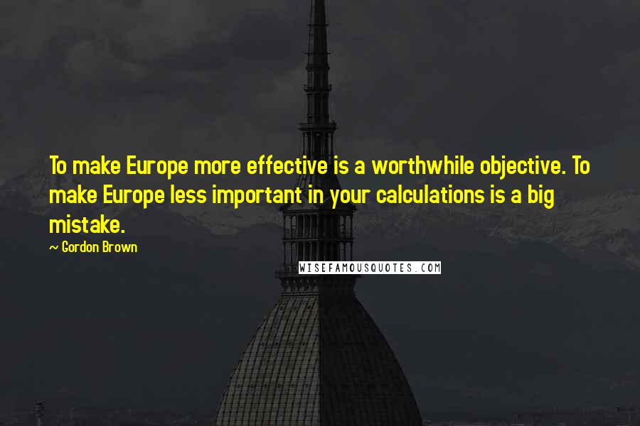 Gordon Brown Quotes: To make Europe more effective is a worthwhile objective. To make Europe less important in your calculations is a big mistake.