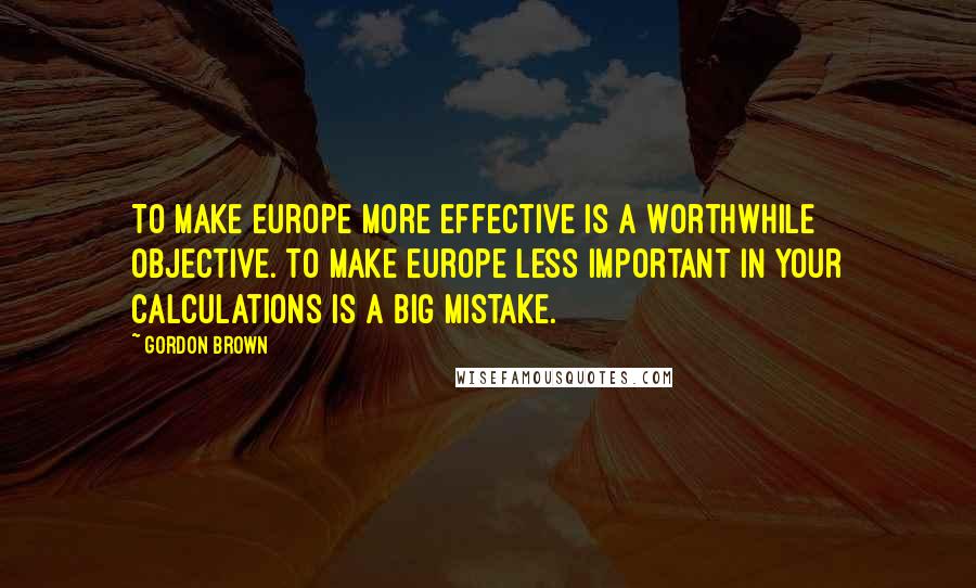 Gordon Brown Quotes: To make Europe more effective is a worthwhile objective. To make Europe less important in your calculations is a big mistake.