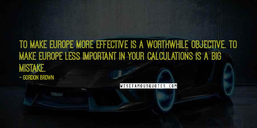 Gordon Brown Quotes: To make Europe more effective is a worthwhile objective. To make Europe less important in your calculations is a big mistake.