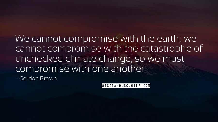 Gordon Brown Quotes: We cannot compromise with the earth; we cannot compromise with the catastrophe of unchecked climate change, so we must compromise with one another.