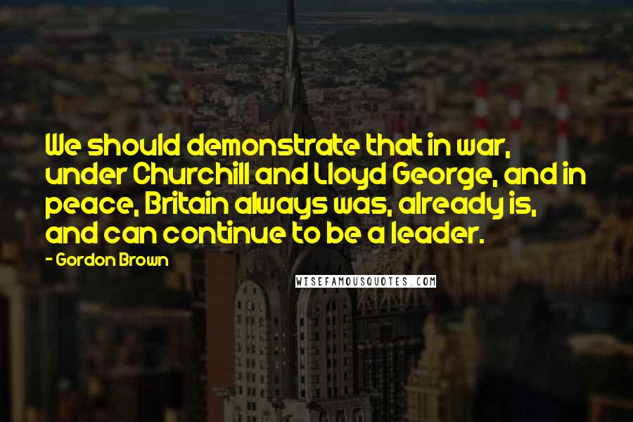 Gordon Brown Quotes: We should demonstrate that in war, under Churchill and Lloyd George, and in peace, Britain always was, already is, and can continue to be a leader.