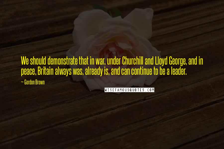 Gordon Brown Quotes: We should demonstrate that in war, under Churchill and Lloyd George, and in peace, Britain always was, already is, and can continue to be a leader.