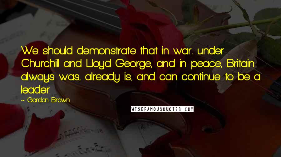 Gordon Brown Quotes: We should demonstrate that in war, under Churchill and Lloyd George, and in peace, Britain always was, already is, and can continue to be a leader.