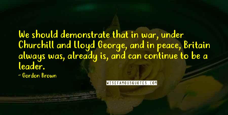 Gordon Brown Quotes: We should demonstrate that in war, under Churchill and Lloyd George, and in peace, Britain always was, already is, and can continue to be a leader.