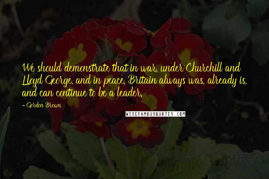 Gordon Brown Quotes: We should demonstrate that in war, under Churchill and Lloyd George, and in peace, Britain always was, already is, and can continue to be a leader.