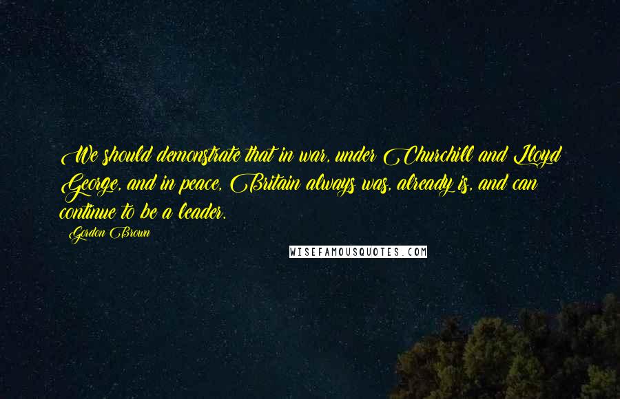 Gordon Brown Quotes: We should demonstrate that in war, under Churchill and Lloyd George, and in peace, Britain always was, already is, and can continue to be a leader.