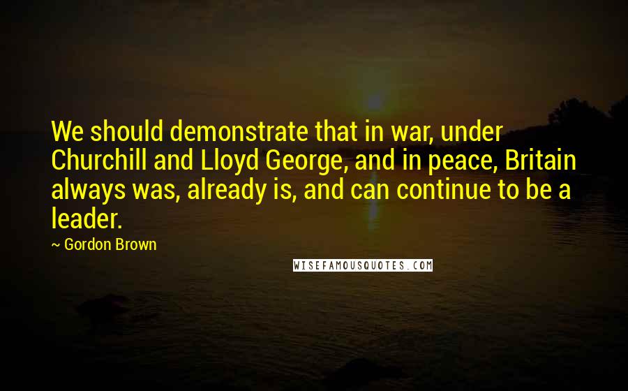 Gordon Brown Quotes: We should demonstrate that in war, under Churchill and Lloyd George, and in peace, Britain always was, already is, and can continue to be a leader.
