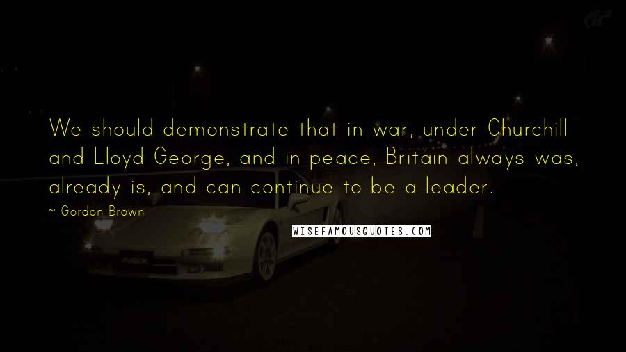 Gordon Brown Quotes: We should demonstrate that in war, under Churchill and Lloyd George, and in peace, Britain always was, already is, and can continue to be a leader.