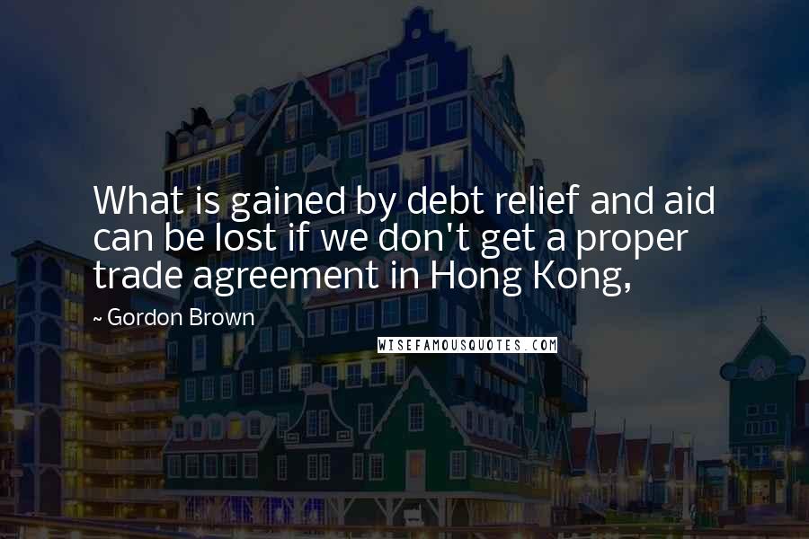 Gordon Brown Quotes: What is gained by debt relief and aid can be lost if we don't get a proper trade agreement in Hong Kong,