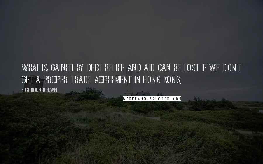 Gordon Brown Quotes: What is gained by debt relief and aid can be lost if we don't get a proper trade agreement in Hong Kong,