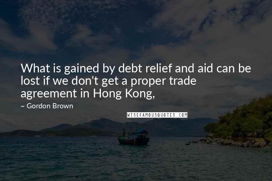 Gordon Brown Quotes: What is gained by debt relief and aid can be lost if we don't get a proper trade agreement in Hong Kong,